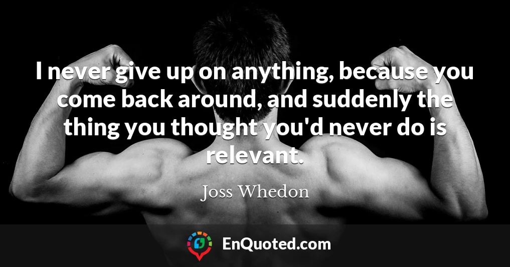 I never give up on anything, because you come back around, and suddenly the thing you thought you'd never do is relevant.