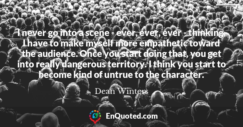 I never go into a scene - ever, ever, ever - thinking, I have to make myself more empathetic toward the audience. Once you start doing that, you get into really dangerous territory. I think you start to become kind of untrue to the character.