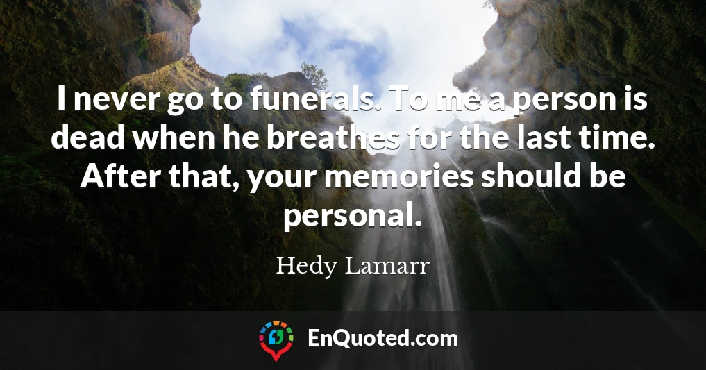 I never go to funerals. To me a person is dead when he breathes for the last time. After that, your memories should be personal.
