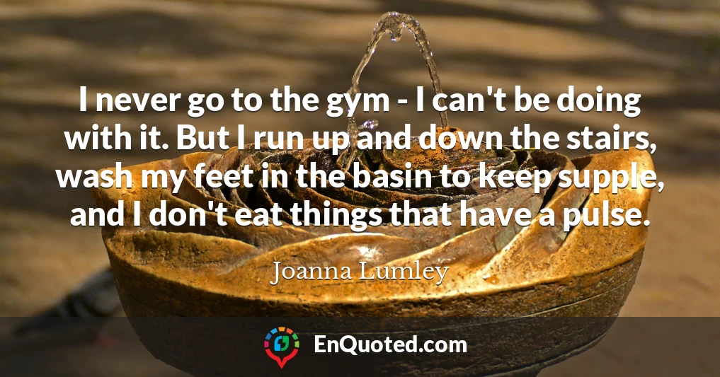 I never go to the gym - I can't be doing with it. But I run up and down the stairs, wash my feet in the basin to keep supple, and I don't eat things that have a pulse.