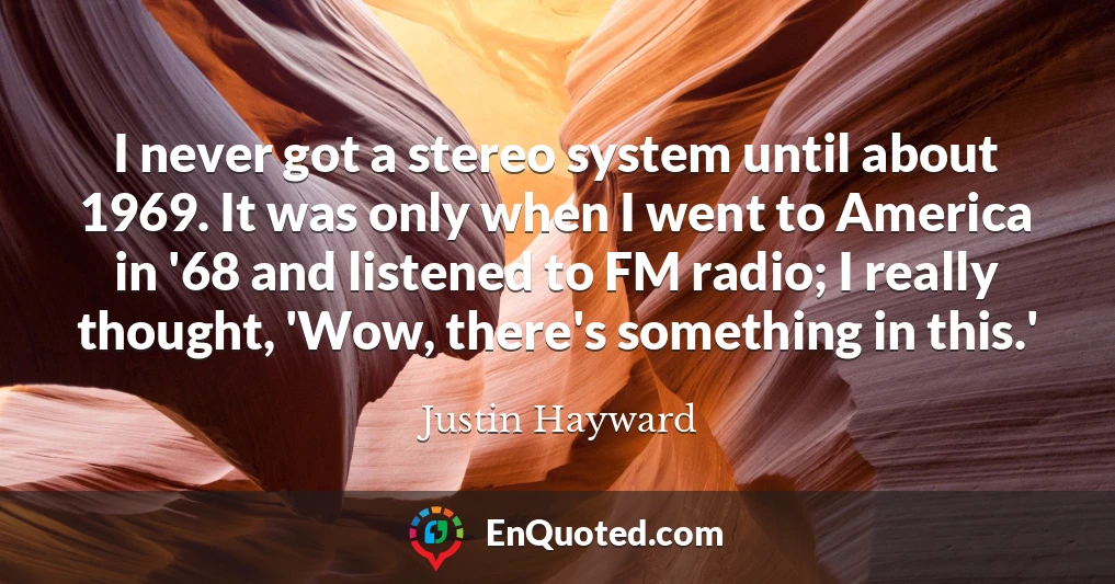 I never got a stereo system until about 1969. It was only when I went to America in '68 and listened to FM radio; I really thought, 'Wow, there's something in this.'