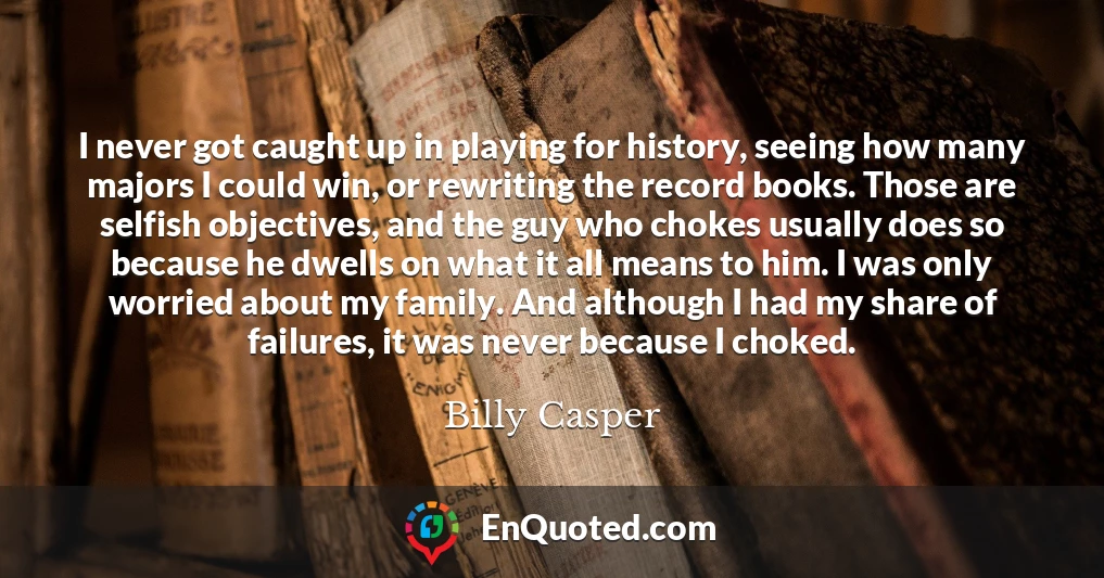 I never got caught up in playing for history, seeing how many majors I could win, or rewriting the record books. Those are selfish objectives, and the guy who chokes usually does so because he dwells on what it all means to him. I was only worried about my family. And although I had my share of failures, it was never because I choked.