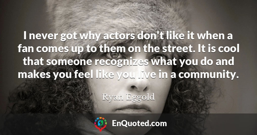 I never got why actors don't like it when a fan comes up to them on the street. It is cool that someone recognizes what you do and makes you feel like you live in a community.