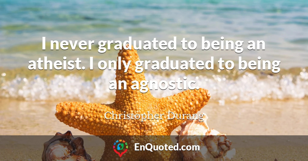 I never graduated to being an atheist. I only graduated to being an agnostic.