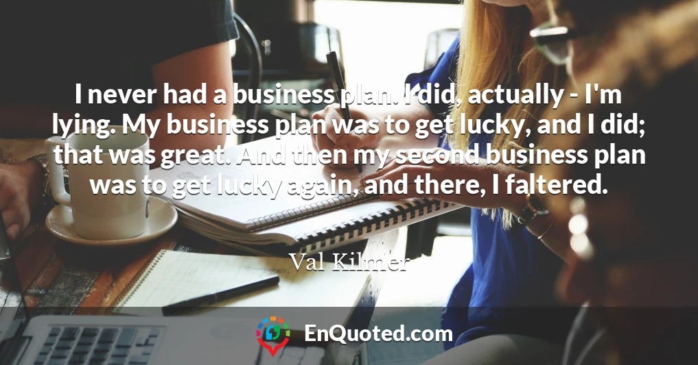 I never had a business plan. I did, actually - I'm lying. My business plan was to get lucky, and I did; that was great. And then my second business plan was to get lucky again, and there, I faltered.