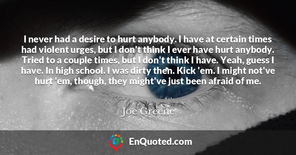 I never had a desire to hurt anybody. I have at certain times had violent urges, but I don't think I ever have hurt anybody. Tried to a couple times, but I don't think I have. Yeah, guess I have. In high school. I was dirty then. Kick 'em. I might not've hurt 'em, though, they might've just been afraid of me.