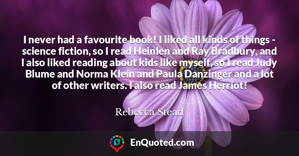 I never had a favourite book! I liked all kinds of things - science fiction, so I read Heinlen and Ray Bradbury, and I also liked reading about kids like myself, so I read Judy Blume and Norma Klein and Paula Danzinger and a lot of other writers. I also read James Herriot!