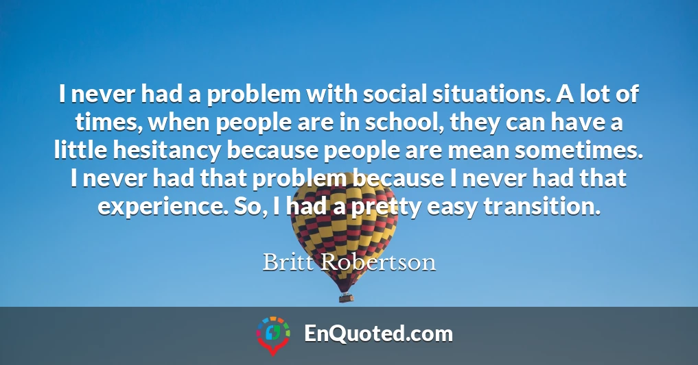 I never had a problem with social situations. A lot of times, when people are in school, they can have a little hesitancy because people are mean sometimes. I never had that problem because I never had that experience. So, I had a pretty easy transition.