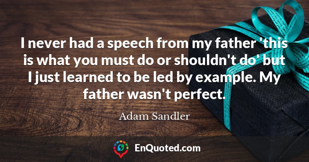 I never had a speech from my father 'this is what you must do or shouldn't do' but I just learned to be led by example. My father wasn't perfect.