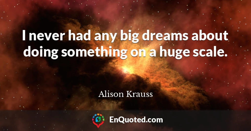 I never had any big dreams about doing something on a huge scale.