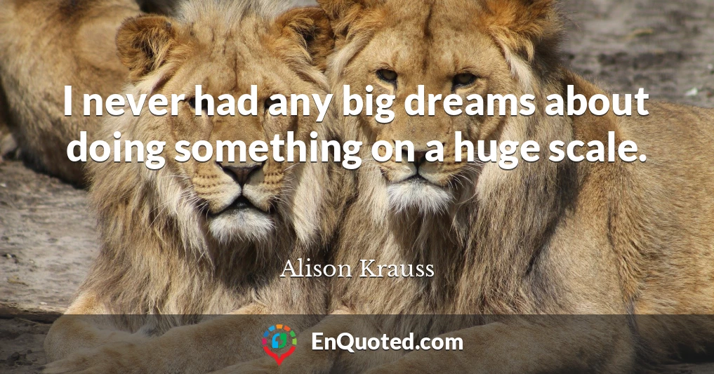 I never had any big dreams about doing something on a huge scale.