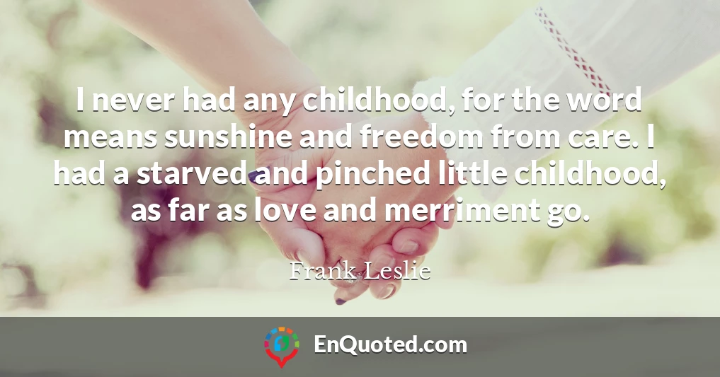I never had any childhood, for the word means sunshine and freedom from care. I had a starved and pinched little childhood, as far as love and merriment go.