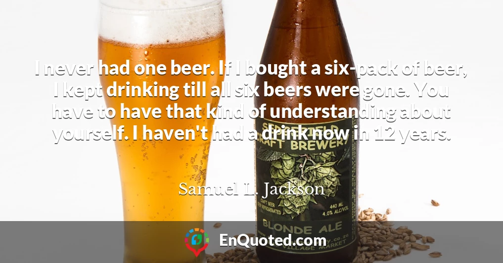 I never had one beer. If I bought a six-pack of beer, I kept drinking till all six beers were gone. You have to have that kind of understanding about yourself. I haven't had a drink now in 12 years.
