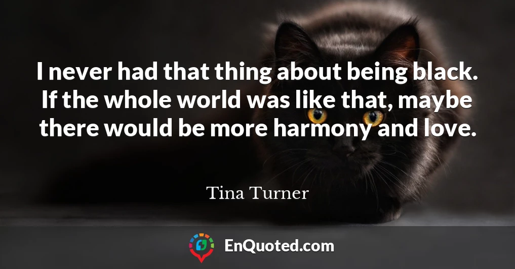 I never had that thing about being black. If the whole world was like that, maybe there would be more harmony and love.
