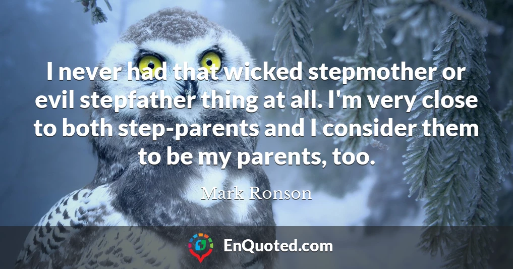 I never had that wicked stepmother or evil stepfather thing at all. I'm very close to both step-parents and I consider them to be my parents, too.