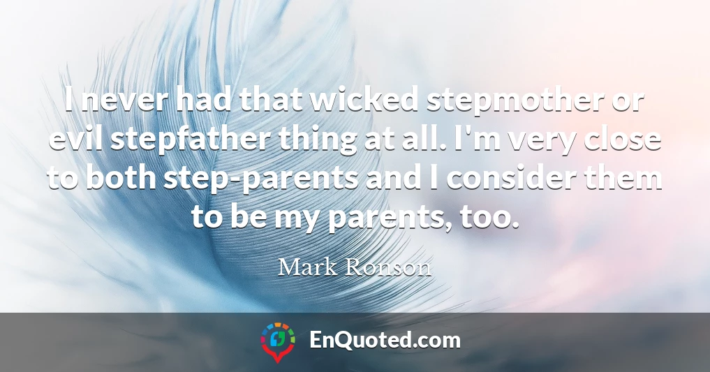 I never had that wicked stepmother or evil stepfather thing at all. I'm very close to both step-parents and I consider them to be my parents, too.