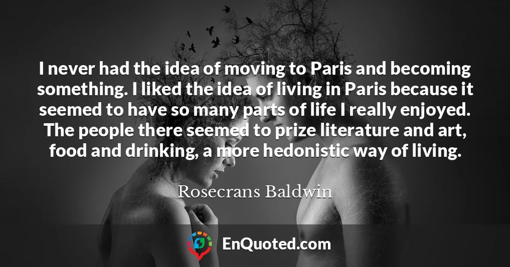 I never had the idea of moving to Paris and becoming something. I liked the idea of living in Paris because it seemed to have so many parts of life I really enjoyed. The people there seemed to prize literature and art, food and drinking, a more hedonistic way of living.