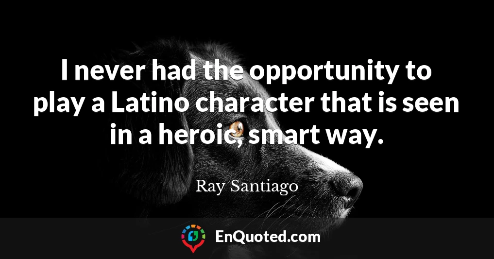 I never had the opportunity to play a Latino character that is seen in a heroic, smart way.