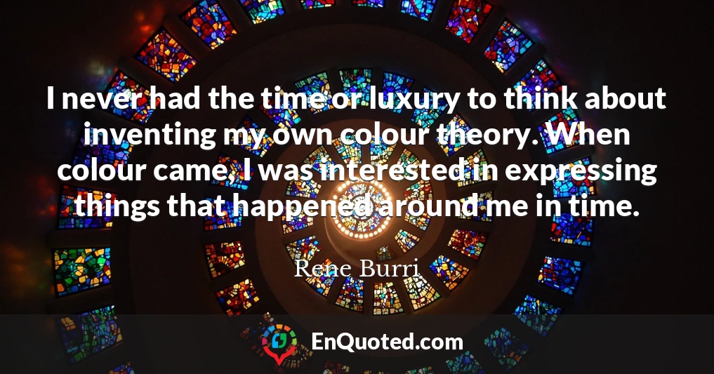 I never had the time or luxury to think about inventing my own colour theory. When colour came, I was interested in expressing things that happened around me in time.