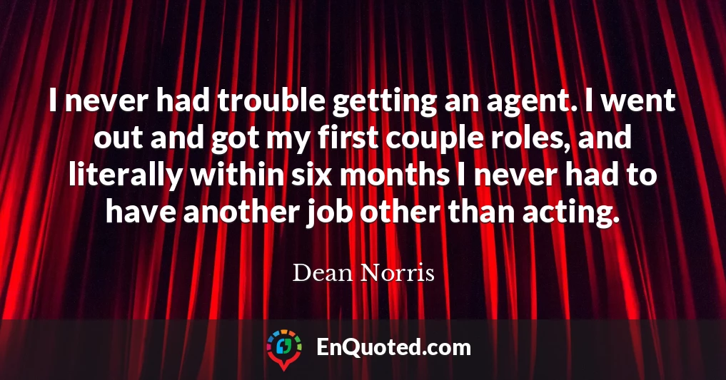 I never had trouble getting an agent. I went out and got my first couple roles, and literally within six months I never had to have another job other than acting.