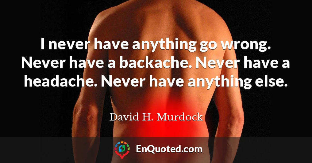 I never have anything go wrong. Never have a backache. Never have a headache. Never have anything else.
