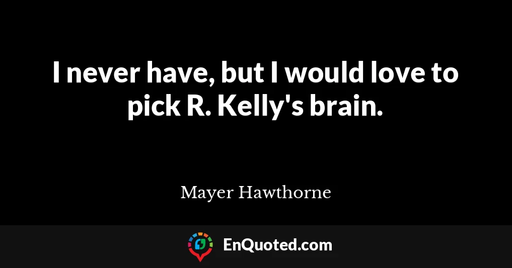 I never have, but I would love to pick R. Kelly's brain.