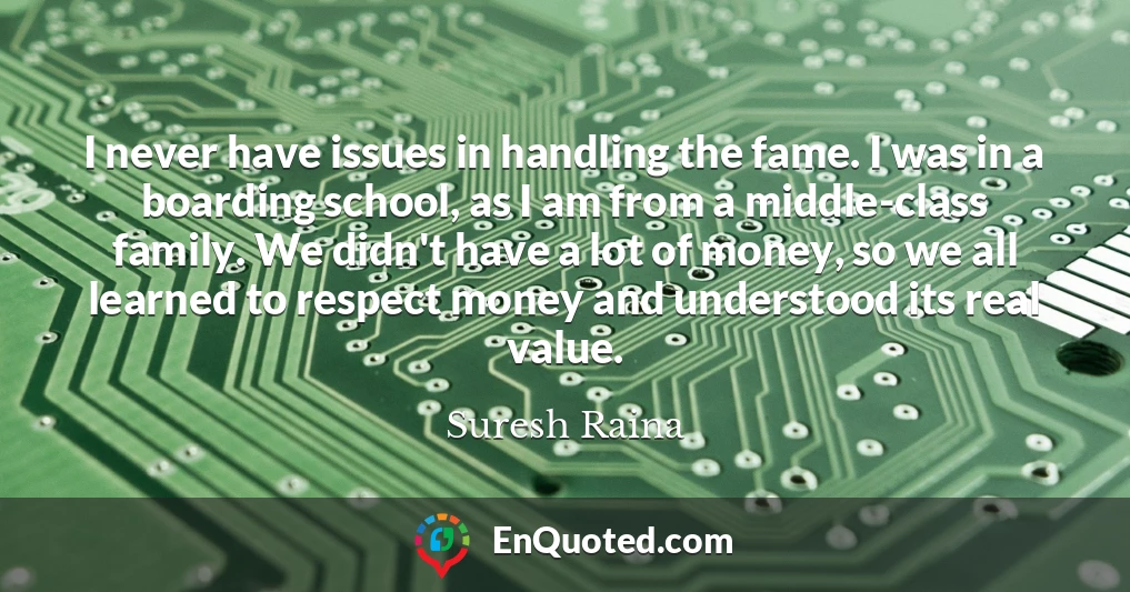 I never have issues in handling the fame. I was in a boarding school, as I am from a middle-class family. We didn't have a lot of money, so we all learned to respect money and understood its real value.