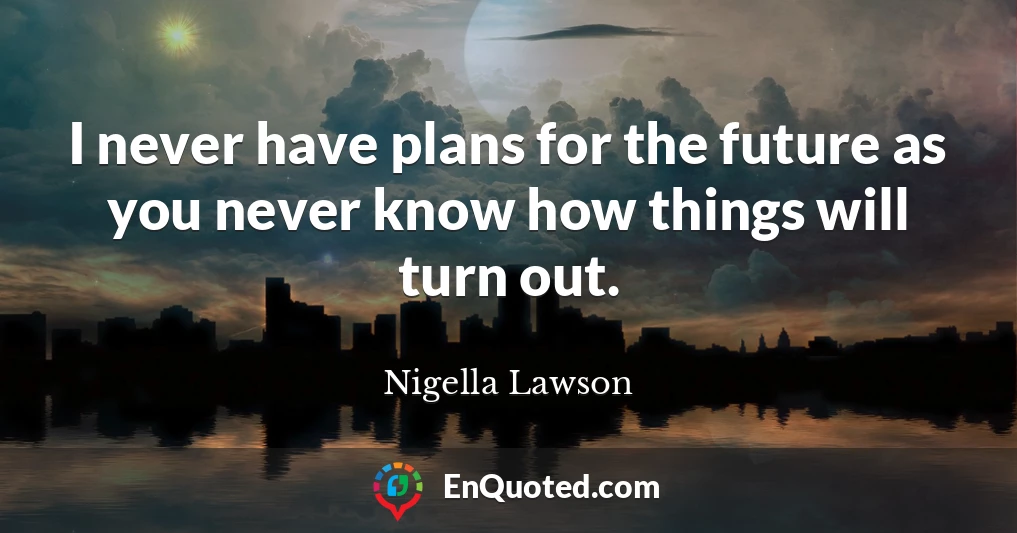 I never have plans for the future as you never know how things will turn out.