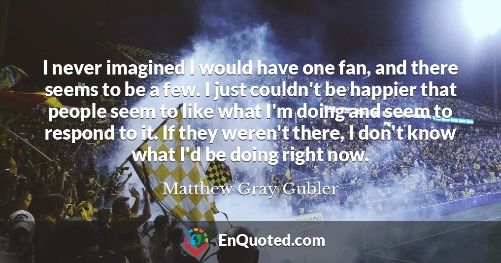 I never imagined I would have one fan, and there seems to be a few. I just couldn't be happier that people seem to like what I'm doing and seem to respond to it. If they weren't there, I don't know what I'd be doing right now.