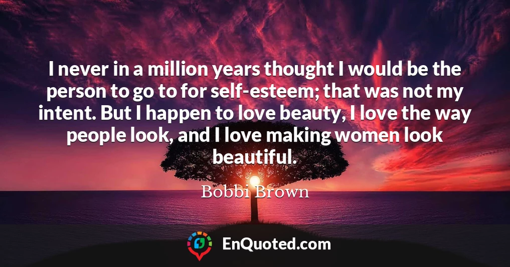 I never in a million years thought I would be the person to go to for self-esteem; that was not my intent. But I happen to love beauty, I love the way people look, and I love making women look beautiful.