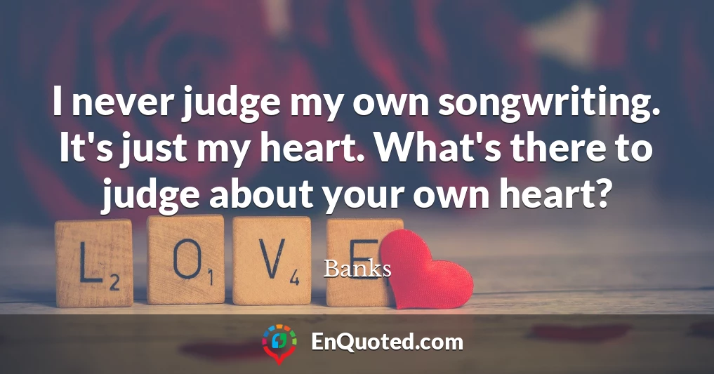 I never judge my own songwriting. It's just my heart. What's there to judge about your own heart?