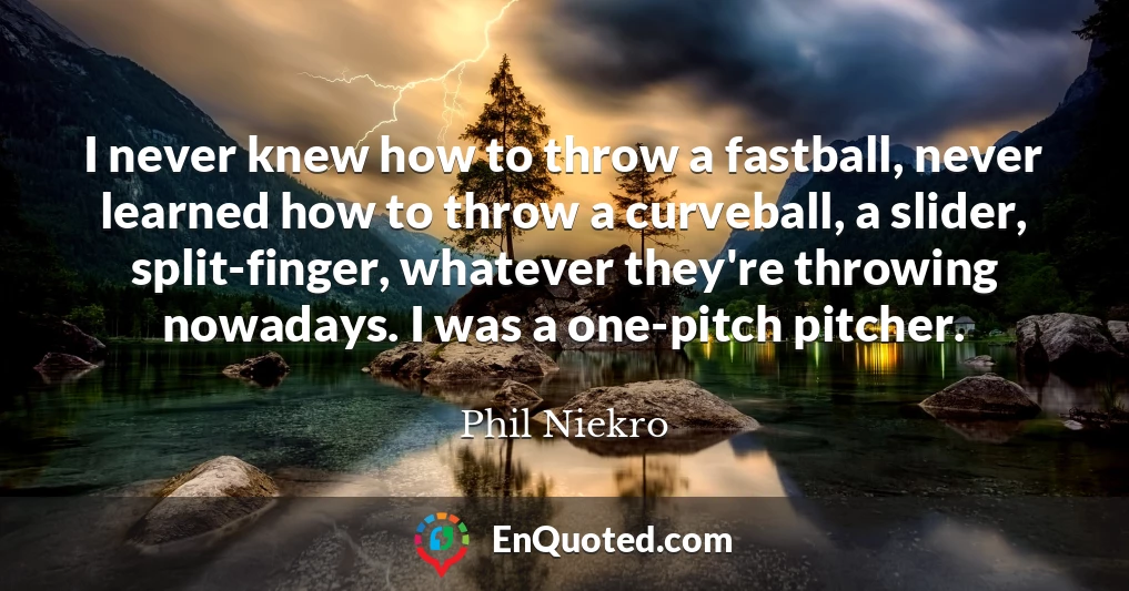 I never knew how to throw a fastball, never learned how to throw a curveball, a slider, split-finger, whatever they're throwing nowadays. I was a one-pitch pitcher.