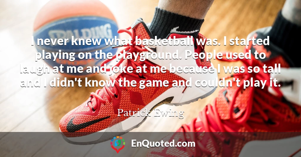 I never knew what basketball was. I started playing on the playground. People used to laugh at me and joke at me because I was so tall and I didn't know the game and couldn't play it.