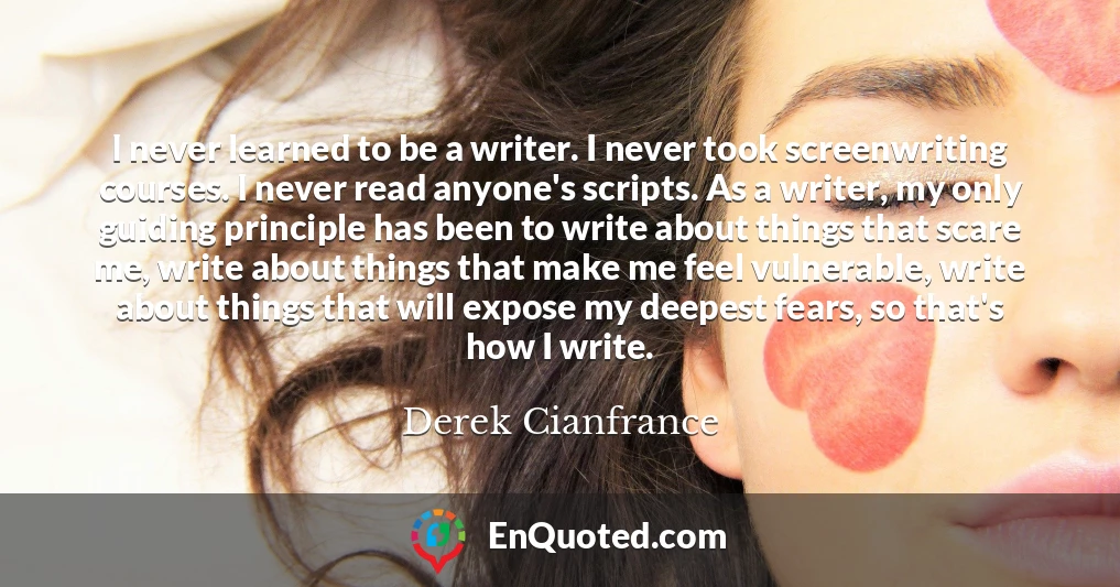 I never learned to be a writer. I never took screenwriting courses. I never read anyone's scripts. As a writer, my only guiding principle has been to write about things that scare me, write about things that make me feel vulnerable, write about things that will expose my deepest fears, so that's how I write.