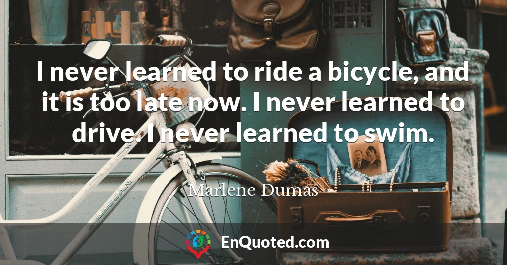 I never learned to ride a bicycle, and it is too late now. I never learned to drive. I never learned to swim.