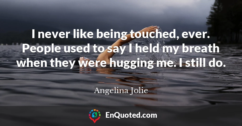 I never like being touched, ever. People used to say I held my breath when they were hugging me. I still do.