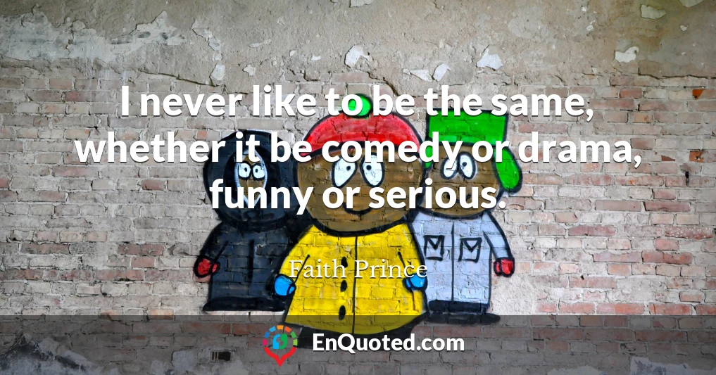 I never like to be the same, whether it be comedy or drama, funny or serious.