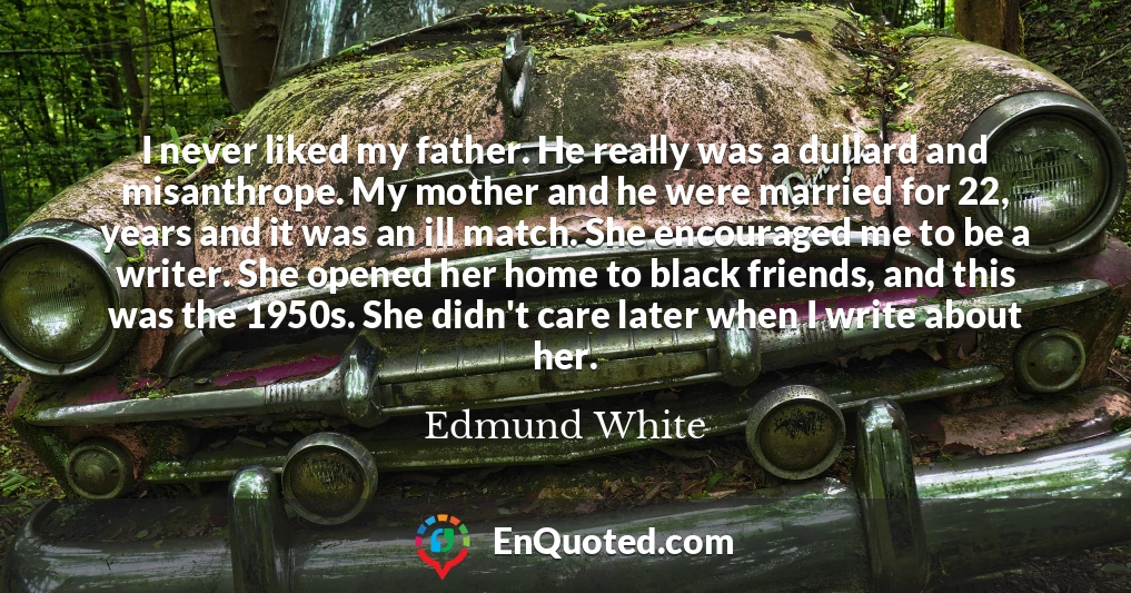 I never liked my father. He really was a dullard and misanthrope. My mother and he were married for 22, years and it was an ill match. She encouraged me to be a writer. She opened her home to black friends, and this was the 1950s. She didn't care later when I write about her.