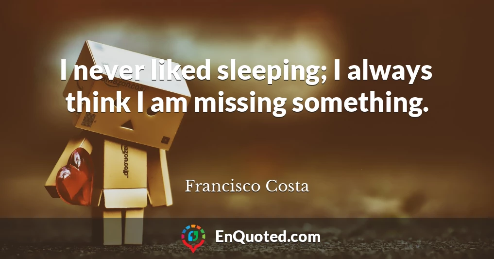 I never liked sleeping; I always think I am missing something.