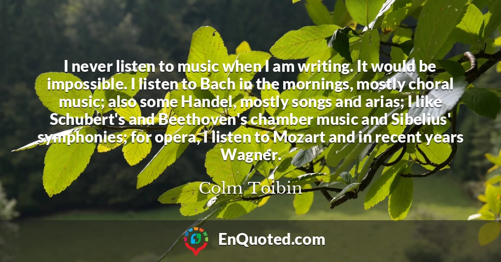 I never listen to music when I am writing. It would be impossible. I listen to Bach in the mornings, mostly choral music; also some Handel, mostly songs and arias; I like Schubert's and Beethoven's chamber music and Sibelius' symphonies; for opera, I listen to Mozart and in recent years Wagner.