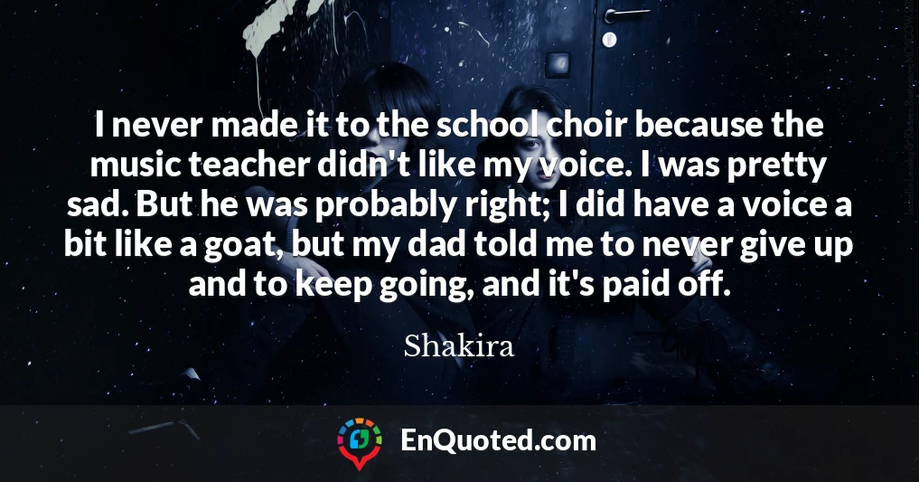I never made it to the school choir because the music teacher didn't like my voice. I was pretty sad. But he was probably right; I did have a voice a bit like a goat, but my dad told me to never give up and to keep going, and it's paid off.