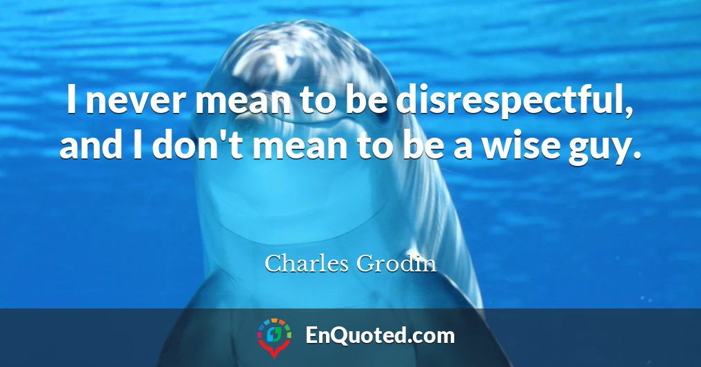 I never mean to be disrespectful, and I don't mean to be a wise guy.
