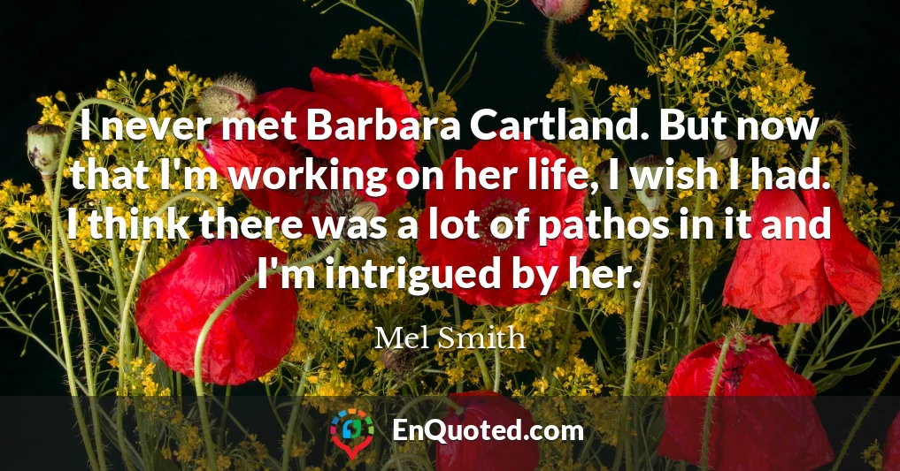 I never met Barbara Cartland. But now that I'm working on her life, I wish I had. I think there was a lot of pathos in it and I'm intrigued by her.