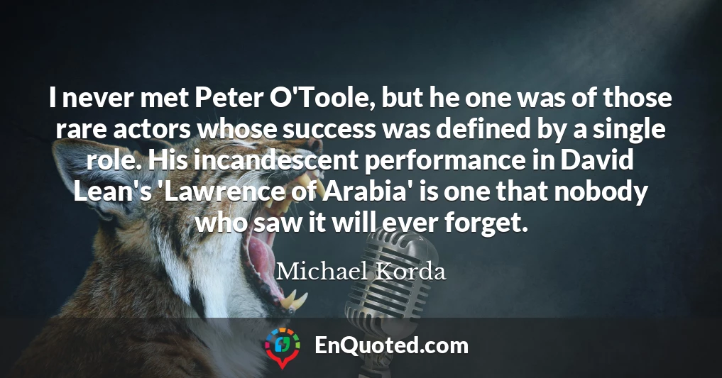 I never met Peter O'Toole, but he one was of those rare actors whose success was defined by a single role. His incandescent performance in David Lean's 'Lawrence of Arabia' is one that nobody who saw it will ever forget.