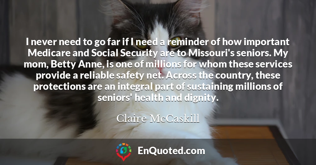 I never need to go far if I need a reminder of how important Medicare and Social Security are to Missouri's seniors. My mom, Betty Anne, is one of millions for whom these services provide a reliable safety net. Across the country, these protections are an integral part of sustaining millions of seniors' health and dignity.