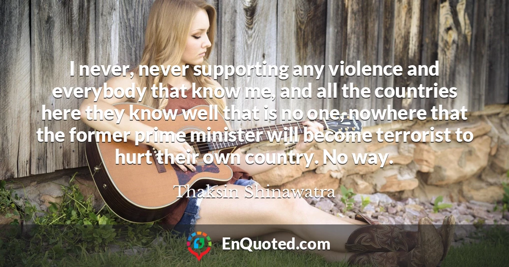 I never, never supporting any violence and everybody that know me, and all the countries here they know well that is no one, nowhere that the former prime minister will become terrorist to hurt their own country. No way.