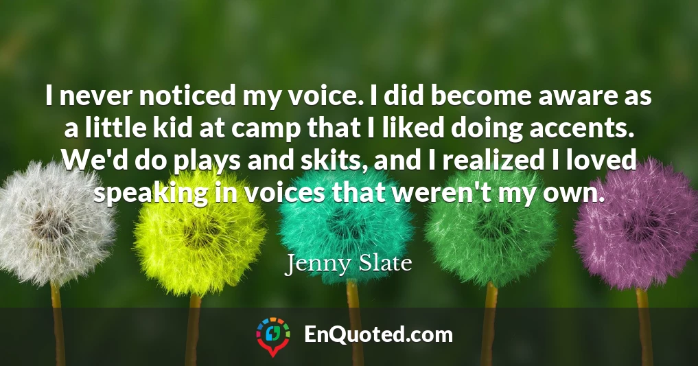 I never noticed my voice. I did become aware as a little kid at camp that I liked doing accents. We'd do plays and skits, and I realized I loved speaking in voices that weren't my own.