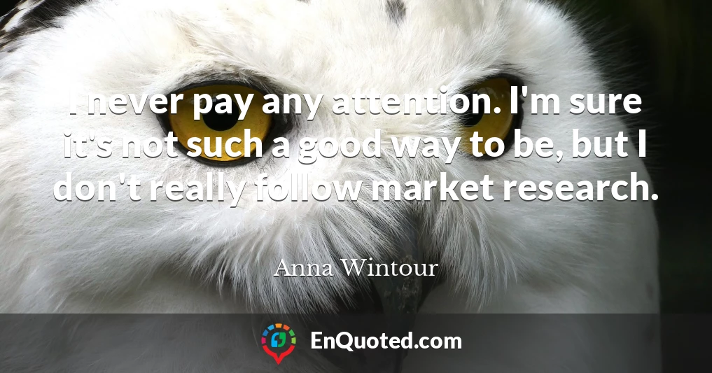 I never pay any attention. I'm sure it's not such a good way to be, but I don't really follow market research.