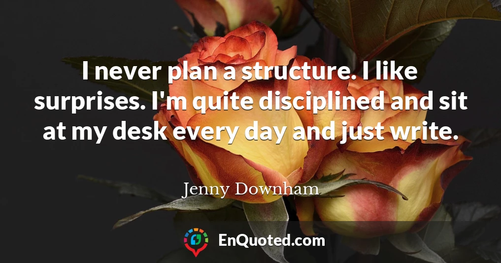 I never plan a structure. I like surprises. I'm quite disciplined and sit at my desk every day and just write.