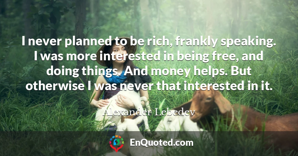 I never planned to be rich, frankly speaking. I was more interested in being free, and doing things. And money helps. But otherwise I was never that interested in it.